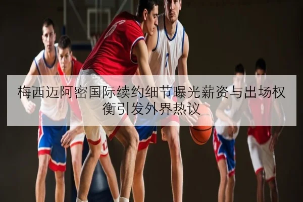 梅西迈阿密国际续约细节曝光薪资与出场权衡引发外界热议